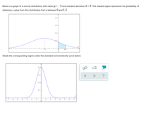 ### Understanding Normal Distribution and Probability

Below is a graph of a normal distribution with a mean (\( \mu \)) of -3 and a standard deviation (\( \sigma \)) of 3. The shaded region represents the probability of obtaining a value from this distribution that is between 0 and 1.5.

#### Graph 1: Normal Distribution 
- **Mean (\( \mu \))**: -3
- **Standard Deviation (\( \sigma \))**: 3
- **Shaded Region**: The area under the curve between the values 0 and 1.5 on the x-axis.

![Graph 1](description-of-graph)
- The x-axis ranges from -9 to 3.
- The y-axis indicates the probability density function values, ranging from 0 to 0.4.
- The normal distribution curve peaks at -3 and symmetrically tails off towards both ends.
- The shaded region is between the x-values 0 and 1.5, representing the probability of obtaining a value within this range from the given normal distribution.

#### Graph 2: Corresponding Region in Standard Normal Distribution

Shade the corresponding region under the standard normal density curve below.

#### Graph 2: Standard Normal Distribution 
- **Mean (\( \mu \))**: 0
- **Standard Deviation (\( \sigma \))**: 1
- To find the corresponding region, convert the x-values (0 to 1.5) to z-scores using the transformation formula: \( z = \frac{(X - \mu)}{\sigma} \).

**Transformation Process:**
1. For \( X = 0 \):
   \[
   z = \frac{(0 - (-3))}{3} = \frac{3}{3} = 1
   \]
2. For \( X = 1.5 \):
   \[
   z = \frac{(1.5 - (-3))}{3} = \frac{4.5}{3} = 1.5
   \]

Thus, the corresponding shaded region is the area under the standard normal distribution curve between z-scores of 1 and 1.5.

![Graph 2](description-of-graph)
- The z-axis ranges from -7 to 7.
- The y-axis represents the probability density function values, ranging from 0 to 