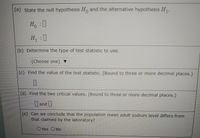 (a) State the null hypothesis H, and the alternative hypothesis H,.
H.
H :
(b) Determine the type of test statistic to use.
(Choose one) ▼
(c) Find the value of the test statistic. (Round to three or more decimal places.)
(d) Find the two critical values. (Round to three or more decimal places.)
and
(e) Can we conclude that the population mean adult sodium level differs from
that claimed by the laboratory?
OYes ONo
