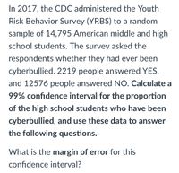 In 2017, the CDC administered the Youth
Risk Behavior Survey (YRBS) to a random
sample of 14,795 American middle and high
school students. The survey asked the
respondents whether they had ever been
cyberbullied. 2219 people answered YES,
and 12576 people answered NO. Calculate a
99% confidence interval for the proportion
of the high school students who have been
cyberbullied, and use these data to answer
the following questions.
What is the margin of error for this
confidence interval?
