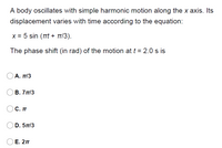 A body oscillates with simple harmonic motion along the x axis. Its
displacement varies with time according to the equation:
X = 5 sin (Tt + T1/3).
The phase shift (in rad) of the motion at t = 2.0 s is
Α. πΙ3
В. 7 п13
С. П
D. 5T/3
Е. 2п
