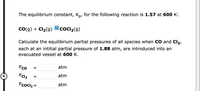 The equilibrium constant, Kp, for the following reaction is 1.57 at 600 K:
?
Co(g) + Cl2(g)
coCI2(g)
Calculate the equilibrium partial pressures of all species when CO and Cl2,
each at an intitial partial pressure of 1.88 atm, are introduced into an
evacuated vessel at 600 K.
Pco
atm
PCl2
atm
Pcocl2 =
atm
