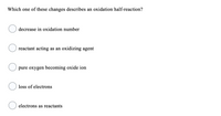 Which one of these changes describes an oxidation half-reaction?
decrease in oxidation number
reactant acting as an oxidizing agent
pure oxygen becoming oxide ion
loss of electrons
electrons as reactants
