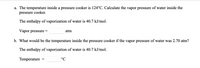 a. The temperature inside a pressure cooker is 124°C. Calculate the vapor pressure of water inside the
pressure cooker.
The enthalpy of vaporization of water is 40.7 kJ/mol.
Vapor pressure =
atm
b. What would be the temperature inside the pressure cooker if the vapor pressure of water was 2.70 atm?
The enthalpy of vaporization of water is 40.7 kJ/mol.
Temperature
°C
