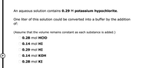 An aqueous solution contains 0.29 M potassium hypochlorite.
One liter of this solution could be converted into a buffer by the addition
of:
(Assume that the volume remains constant as each substance is added.)
O 0.28 mol HCIO
O 0.14 mol HI
O 0.29 mol HI
O 0.14 mol KOH
O 0.28 mol KI
