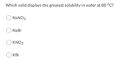 Which solid displays the greatest solubility in water at 80 °C?
NaNO3
NaBr
KNO3
KBr
