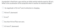 A projectile is fired from a gun and has an initial vertical velocity equal to 30 m/s.
What is the acceleration of the projectile when it reaches its maximum height?
Its magnitude is 9.8 m/s2 and; its direction is changing.
9.8 m/s?, downward
O m/s2
less than 9.8 m/s-but non-zero.
4.9 mm/s?, downward
