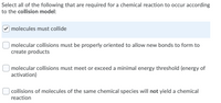 Select all of the following that are required for a chemical reaction to occur according
to the collision model:
molecules must collide
molecular collisions must be properly oriented to allow new bonds to form to
create products
molecular collisions must meet or exceed a minimal energy threshold (energy of
activation)
collisions of molecules of the same chemical species will not yield a chemical
reaction
