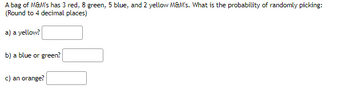 A bag of M&M's has 3 red, 8 green, 5 blue, and 2 yellow M&M's. What is the probability of randomly picking:
(Round to 4 decimal places)
a) a yellow?
b) a blue or green?
c) an orange?