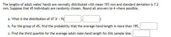 The lengths of adult males' hands are normally distributed with mean 193 mm and standard deviation is 7.2
mm. Suppose that 45 individuals are randomly chosen. Round all answers to 4 where possible.
a. What is the distribution of I? - N
b. For the group of 45, find the probability that the average hand length is more than 195.
c. Find the third quartile for the average adult male hand length for this sample size.