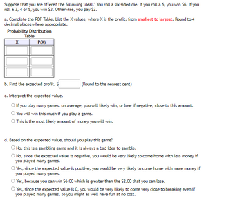 ### Understanding Expected Value in Probability

Suppose that you are offered the following "deal." You roll a six-sided die. If you roll a 6, you win $6. If you roll a 3, 4, or 5, you win $3. Otherwise, you pay $2.

#### Step-by-Step Approach:

**a. Complete the Probability Distribution Function (PDF) Table**
   - List potential profits (X values), from smallest to largest.
   - Round to 4 decimal places where appropriate.
   
| X       | P(X)        |
|---------|-------------|
|         |             |
|         |             |
|         |             |
|         |             |

**b. Find the Expected Profit**
   - Calculate and input the value, rounding to the nearest cent.
   
\[ \text{Expected Profit: } \$ \_\_\_\_ \]

**c. Interpret the Expected Value**
   - Options to interpret the expected value:
     - If you play many games, on average, you will likely win or lose (if negative) this amount.
     - You will win this much if you play a game.
     - This is the most likely amount of money you will win.

**d. Should You Play This Game?**
   - Determine based on calculated expected value:
     - No, this is gambling and it's always bad to gamble.
     - No, with a negative expected value, you’re likely to lose money over many games.
     - Yes, a positive expected value indicates more likely gains over many games.
     - Yes, a $6 win is greater than the $2 loss.
     - Yes, with an expected value of 0, you’ll break even over many games, making it risk-free fun.

**Graphs and Diagrams:**

- **Probability Distribution Table**:
  The table should include values for X, representing different profit/loss outcomes, and corresponding probabilities for each outcome, P(X).

Understanding this concept helps in making informed decisions in probability-based scenarios, commonly encountered in both academic studies and real-world applications such as gambling.