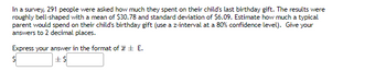 In a survey, 291 people were asked how much they spent on their child's last birthday gift. The results were
roughly bell-shaped with a mean of $30.78 and standard deviation of $6.09. Estimate how much a typical
parent would spend on their child's birthday gift (use a z-interval at a 80% confidence level). Give your
answers to 2 decimal places.
Express your answer in the format of E.
S
+$