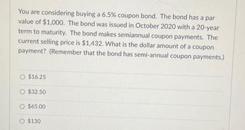 You are considering buying a 6.5% coupon bond. The bond has a par
value of $1,000. The bond was issued in October 2020 with a 20-year
term to maturity. The bond makes semiannual coupon payments. The
current selling price is $1,432. What is the dollar amount of a coupon
payment? (Remember that the bond has semi-annual coupon payments.)
$16.25
$32.50
O $65.00
O $130