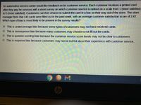 An automotive service center would like feedback on its customer service. Each customer receives a printed card
after they pay for services with a short survey on which customer service is ranked on a scale from 1 (least satisfied)
to 5 (most satisfied). Customers can then choose to submit the card in a box on their way out of the store. The store
manager finds that 140 cards were filled out in the past week, with an average customer satisfaction score of 2.47.
Which type of bias is most likely to be present in the survey results?
O This is undercoverage bias because some types of customers may not have received cards.
This is nonresponse bias because many customers may choose to not fill out the cards.
O This is question wording bias because the customer service score levels may not be clear to customers.
O This is response bias because customers may not be truthful about their experience with customer service.
hp
