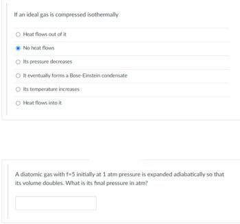 If an ideal gas is compressed isothermally
O Heat flows out of it
No heat flows
O Its pressure decreases
O It eventually forms a Bose-Einstein condensate
O Its temperature increases
Heat flows into it
A diatomic gas with f=5 initially at 1 atm pressure is expanded adiabatically so that
its volume doubles. What is its final pressure in atm?