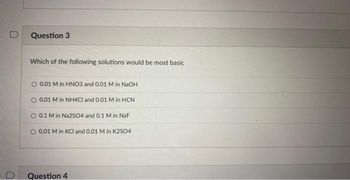 D
0
Question 3
Which of the following solutions would be most basic
0.01 M in HNO3 and 0.01 M in NaOH
O 0.01 M in NH4Cl and 0.01 M in HCN
0.1 M in Na2SO4 and 0.1 M in NaF
O 0.01 M in KCl and 0.01 M in K2SO4
Question 4