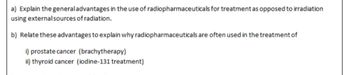 a) Explain the general advantages in the use of radiopharmaceuticals for treatment as opposed to irradiation
using external sources of radiation.
b) Relate these advantages to explain why radiopharmaceuticals are often used in the treatment of
i) prostate cancer (brachytherapy)
ii) thyroid cancer (iodine-131 treatment)