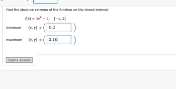Find the absolute extrema of the function on the closed Interval.
f(x) = 3x² + 2,
(x, y) =
minimum
maximum (x, y) =
Submit Answer
[-1, 2]
0,2
2,16