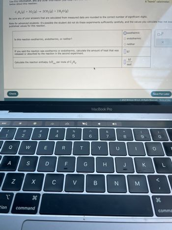 esc
!
1
Use this information, and any other IHTO
below about this reaction:
C₂H₂(g) + 30₂(g)
2CO₂(g) + 2 H₂O(g)
Be sure any of your answers that are calculated from measured data are rounded to the correct number of significant digits.
Note for advanced students: it's possible the student did not do these experiments sufficiently carefully, and the values you calculate may not exa
published values for this reaction.
tion
Q
A
1
Is this reaction exothermic, endothermic, or neither?
Check
If you said the reaction was exothermic or endothermic, calculate the amount of heat that was
released or absorbed by the reaction in the second experiment.
Calculate the reaction enthalpy AH per mole of C₂H4.
N
2
W
S
X
command
#
3
E
D
$
4
C
R
F
er oo
5
V
T
G
MacBook Pro
^
6
Y
Y
B
&
7
H
U
N
exothermic
O endothermic
O neither
☐ kJ
kJ
mol
0-
* 00
© 2023 McGraw Hill LLC. All Rights Reserved. Terms of Use
8
1
A "bomb" calorimeter.
M
9
K
Save For Later
O
X
)
O
1
E
comma