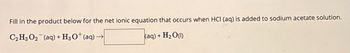 Fill in the product below for the net ionic equation that occurs when HCI (aq) is added to sodium acetate solution.
C₂ H3 O2 (aq)+ H3O+ (aq)→
- H₂O(1)
(aq) +