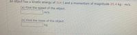 An object has a kinetic energy of 314 J and a momentum of magnitude 25.4 kg · m/s.
(a) Find the speed of the object.
m/s
(b) Find the mass of the object.
kg
