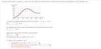 The figure below shows a graph of v, versus t for the motion of a motorcyclist as he starts from rest and moves along the road in a straight line.
v. (m/s)
10
8.
6
2
t (s)
12
4.
8
10
(a) Find the average acceleration for the time interval t = 0 to t = 12.0 s.
0.3
V m/s2
(b) Estimate the time at which the acceleration has its greatest positive value.
3
What is the value of the acceleration at that instant?
0.2
Your response is off by a multiple of ten. m/s2
(c) When is the acceleration zero?
Acceleration is zero whent = 0
The correct answer is not zero. s and when t > 0
The correct answer is not zero. s.
