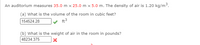 An auditorium measures 35.0 m x 25.0 m x 5.0 m. The density of air is 1.20 kg/m3.
(a) What is the volume of the room in cubic feet?
154524.28
ft3
(b) What is the weight of air in the room in pounds?
48234.375
