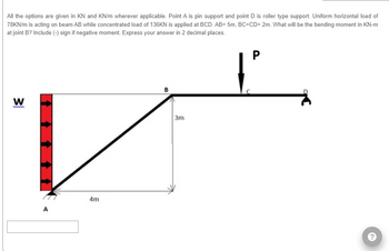 All the options are given in KN and KN/m wherever applicable. Point A is pin support and point D is roller type support. Uniform horizontal load of
78KN/m is acting on beam AB while concentrated load of 136KN is applied at BCD. AB= 5m, BC=CD= 2m. What will be the bending moment in KN-m
at joint B? Include (-) sign if negative moment. Express your answer in 2 decimal places.
W
A
4m
3m
P