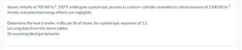 Steam, initially at 700 lbf/in.2, 550°F undergoes a polytropic process in a piston-cylinder assembly to a final pressure of 1500 lbf/in.²
Kinetic and potential energy effects are negligible.
Determine the heat transfer, in Btu per lb of steam, for a polytropic exponent of 1.5,
(a) using data from the steam tables.
(b) assuming ideal gas behavior.