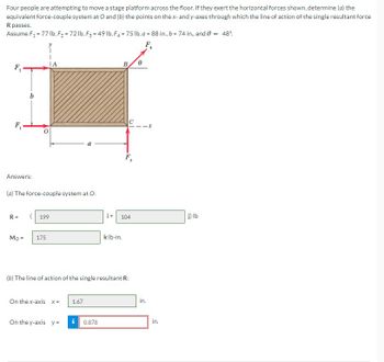 Four people are attempting to move a stage platform across the floor. If they exert the horizontal forces shown, determine (a) the
equivalent force-couple system at O and (b) the points on the x- and y-axes through which the line of action of the single resultant force
R passes.
Assume F₁ = 77 lb, F₂ = 72 lb, F3 = 49 lb, F4 = 75 lb, a = 88 in., b = 74 in., and 0 = 48%
F₂
F₁
Answers:
b
(a) The force-couple system at O:
R=
Mo=
(199
175
On the x-axis X=
On the y-axis y =
1.67
i+
i 0.878
(b) The line of action of the single resultant R:
B.
klb-in.
F,
104
0
F₁
4
in.
in.
j) lb