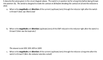 3. Assume the values given in the circuit diagram above. The switch is in position (a) for a long time before being thrown
into position (b). The switch is designed to make the contact at (b) before breaking the contact at fa) and the inductor is
ideal.
a. What is the magnitude and direction of the current (up/down/zero) through the inductor right after the switch
is thrown? (hint: use Ohm's law)
b. What is the magnitude and direction (up/down/zero) of the EMF induced in the inductor right after the switch is
thrown? (Hint: use the loop rule.)
The answer is not 30V, 50V, 80V or 100V.
c. What is the magnitude and direction of the current (up/down/zero) through the inductor a long time after the
switch is thrown? (Hint: the inductor acts like a short)