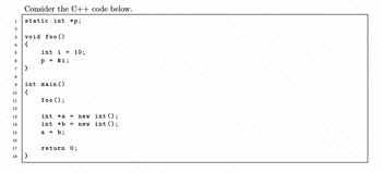 Consider the C++ code below.
1 static int *p;
2
3 void foo ()
4 {
6
6
7
8
9
10
11
12
13
14
15
16
17
18
}
int i =
P = &i;
int main()
{
}
foo ();
|||||
int *a
int b =
a = b;
=
10;
return 0;
new int ();
new int ();