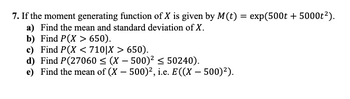 **Problem 7: Analysis of a Random Variable Using Moment Generating Functions**

Given: The moment generating function (MGF) of a random variable \( X \) is defined as \( M(t) = \exp(500t + 5000t^2) \).

**Tasks:**

a) Determine the mean and standard deviation of \( X \).

b) Calculate the probability \( P(X > 650) \).

c) Evaluate the conditional probability \( P(X < 710 | X > 650) \).

d) Find the probability \( P(27060 \leq (X - 500)^2 \leq 50240) \).

e) Compute the expected value of \( (X - 500)^2 \), denoted as \( E((X - 500)^2) \).

---

**Explanations:**

- **Moment Generating Function (MGF):** The MGF is a function that generates the moments of a random variable, providing information about its mean and variance.
  
- **Mean:** The first derivative of the MGF with respect to \( t \), evaluated at \( t = 0 \), gives the mean of the random variable.

- **Variance:** The second derivative of the MGF at \( t=0 \) minus the square of the mean gives the variance. The square root of the variance gives the standard deviation.

- **Conditional Probability:** Represents the probability of an event occurring given that another event has already occurred.

- **Expected Value of a Function:** Denoted by \( E[g(X)] \), it involves finding the mean of a transformed random variable.

This analysis involves finding probabilities and expected values using properties of the moment generating function, crucial in understanding the distribution and behavior of random variables.