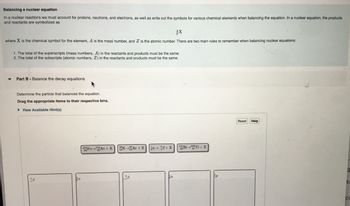### Balancing a Nuclear Equation

In nuclear reactions, we must account for protons, neutrons, and electrons, as well as write out the symbols for various chemical elements when balancing the equation. In a nuclear equation, the products and reactants are symbolized as:

\[
\frac{A}{Z}X
\]

where \( X \) is the chemical symbol for the element, \( A \) is the mass number, and \( Z \) is the atomic number. There are two main rules to remember when balancing nuclear equations:

1. The total of the superscripts (mass numbers, \( A \)) in the reactants and products must be the same.
2. The total of the subscripts (atomic numbers, \( Z \)) in the reactants and products must be the same.

#### Part B - Balance the Decay Equations

Determine the particle that balances the equation.

Drag the appropriate items to their respective bins.

- **Equations Provided:**
  1. \( ^{218}_{84}\text{Po} \rightarrow ^{218}_{85}\text{At} + X \)
  2. \( ^{38}_{19}\text{K} \rightarrow ^{38}_{18}\text{Ar} + X \)
  3. \( 1n \rightarrow ^{0}_{-1}\beta + X \)
  4. \( ^{210}_{83}\text{Bi} \rightarrow ^{206}_{81}\text{Tl} + X \)

- **Available Particles to Drag:**
  1. \( ^{0}_{-1}\beta \)
  2. \( ^{4}_{2}\alpha \)
  3. \( ^{0}_{1}\beta \)
  4. \( ^{1}_{0}n \)
  5. \( ^{1}_{1}p \)

Use these particles to balance the given nuclear equations by ensuring that both the total mass numbers and atomic numbers remain consistent on both sides of the equation.