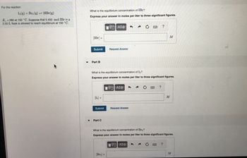 For the reaction
I2(g) + Br2 (g) = 2IBr(g)
K = 280 at 150 °C. Suppose that 0.450 mol IBr in a
2.00-L flask is allowed to reach equilibrium at 150 °C.
▼
What is the equilibrium concentration of IBr?
Express your answer in moles per liter to three significant figures.
[IBr] =
Submit
Part B
[1₂] =
Submit
Part C
[ΨΕΙ ΑΣΦ
Request Answer
[Br₂] =
What is the equilibrium concentration of I₂?
Express your answer in moles per liter to three significant figures.
Ψ—| ΑΣΦ
Request Answer
→
C
Π| ΑΣΦ
?
?
What is the equilibrium concentration of Br₂?
Express your answer in moles per liter to three significant figures.
M
M
?
M