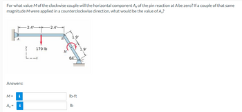 For what value M of the clockwise couple will the horizontal component Ax of the pin reaction at A be zero? If a couple of that same
magnitude M were applied in a counterclockwise direction, what would be the value of Ax?
Answers:
M=
A
Ax=
i
i
-2.4°
170 lb
L--x
-2.4
B
M
1.9'
64°
lb-ft
lb
1.9'
C