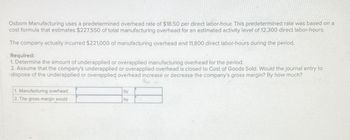 Osborn Manufacturing uses a predetermined overhead rate of $18.50 per direct labor-hour. This predetermined rate was based on a
cost formula that estimates $227,550 of total manufacturing overhead for an estimated activity level of 12,300 direct labor-hours.
The company actually incurred $221,000 of manufacturing overhead and 11,800 direct labor-hours during the period.
Required:
1. Determine the amount of underapplied or overapplied manufacturing overhead for the period.
2. Assume that the company's underapplied or overapplied overhead is closed to Cost of Goods Sold. Would the journal entry to
dispose of the underapplied or overapplied overhead increase or decrease the company's gross margin? By how much?
1. Manufacturing overhead
2. The gross margin would
by
by