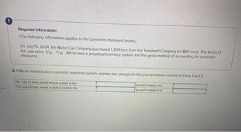 xes
Required information
[The following information applies to the questions displayed below.)
On July 15, 2024, the Niche Car Company purchased 1,300 tires from the Treadwell Company for $60 each. The terms of
the sale were 4/10. "/30 Niche uses a perpetual inventory system and the gross method of accounting for purchase
discounts.
3. If Niche Instead uses a periodic inventory system, explain any changes to the journal entries created in Parts 1 and 2.
The July 15 entry would include a debit to the
The July 23 entry would include a credit to the
account instead of to
account instead of to