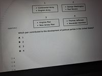 1
• Continental Army
English Army
• George Washington
• Paul Revere
3
4
• Virginia Plan
• New Jersey Plan
Thomas Jefferson
• Alexander Hamilton
QUESTION 3
Which pair contributed to the development of political parties in the United States?
в 2
с з
D 4
O A
OB
1.
D.
