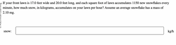20 If your front lawn is 17.0 feet wide and 20.0 feet long, and each square foot of lawn accumulates 1150 new snowflakes every
minute, how much snow, in kilograms, accumulates on your lawn per hour? Assume an average snowflake has a mass of
2.10 mg.
snow:
kg/h