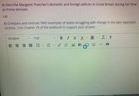 A) Describe Margaret Thatcher's domestic and foreign policies in Great Britain during her time
as Prime Minister.
OR
B) Compare and contrast TWO examples of states struggling with change in the later twentieth
century. Use Chapter 29 of the textbook to support your answer.
Verdana
11pt
BIU
