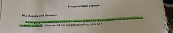 Financial Math 2 Binder
10.3 Supply and Demand
1. A company manufactures and sells cheese graters for $9 wholesale and recommends a
markup of $3.60. What would the suggested selling price be?