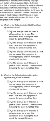 sheet metal manufacturer is making 10-gauge
eet metal, which is supposed to be 3.416 mm
nick. One of the pieces of manufacturing equipment
as suspected of malfunctioning and resulting in
eet metal that is too thin (less than 3.416 mm). So
e manufacturer selected a random sample of 100
ieces of steel.measured the thickness of each
iece, and calculated the mean thickness of the
ceel pieces in his sample.
a. Which of the following is the Null Hypothesis
Ho stated in words?
Họ: The average steel thickness is
different from 3.416 mm. The
equipment is not making the sheet
metal the correct thickness.
| Họ: The average steel thickness is less
than 3.416 mm. The equipment is
making the sheet metal too thin.
| Họ: The average steel thickness is 3.416
mm (or more). The equipment is
working properly and not making the
sheet metal too thin.
Ho: The average steel thickness is
greater than 3.416 mm. The equipment
is making the sheet metal too thick.
b. Which of the following is the Alternative
Hypothesis HA stated in words?
HA: The average steel thickness is 3.416
mm (or more). The equipment is
working properly and not making the
sheet metal too thin.
HA: The average steel thickness is less
than 3.416 mm. The equipment is
making the sheet metal too thin.
HẠ: The average steel thickness is
greater than 3.416 mm. The equipment
is making the sheet metal too thick.
U HA: The average steel thickness is
different from 3.416 mm. The
equipment is not making the sheet
metal the correct thickness.
