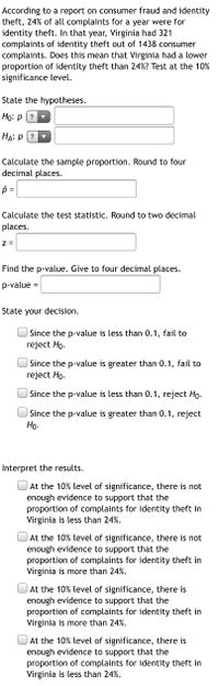 According to a report on consumer fraud and identity
theft, 24% of all complaints for a year were for
identity theft. In that year, Virginia had 321
complaints of identity theft out of 1438 consumer
complaints. Does this mean that Virginia had a lower
proportion of identity theft than 24%? Test at the 10%
significance level.
State the hypotheses.
Họ: p (?
HA: P (?
Calculate the sample proportion. Round to four
decimal places.
Calculate the test statistic. Round to two decimal
places.
z =
Find the p-value. Give to four decimal places.
p-value =
State your decision.
Since the p-value is less than 0.1, fail to
reject Ho.
Since the p-value is greater than 0.1, fail to
reject Ho.
| Since the p-value is less than 0.1, reject Ho-
Since the p-value is greater than 0.1, reject
Но-
Interpret the results.
At the 10% level of significance, there is not
enough evidence to support that the
proportion of complaints for identity theft in
Virginia is less than 24%.
At the 10% level of significance, there is not
enough evidence to support that the
proportion of complaints for identity theft in
Virginia is more than 24%.
At the 10% level of significance, there is
enough evidence to support that the
proportion of complaints for identity theft in
Virginia is more than 24%.
At the 10% level of significance, there is
enough evidence to support that the
proportion of complaints for identity theft in
Virginia is less than 24%.
