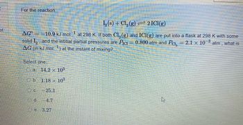 A
of
For the reaction
¹₂ (s) + Cl₂ (g) ⇒ 2 ICI(g)
AGO = -10.9 kJ mol at 298 K. If both Cl, (g) and ICI(g) are put into a flask at 298 K with some
solid I₂, and the intitial partial pressures are Pic
0.800 atm and Pc, = 2.1 × 10–³
atm, what is
AG (in kJ mol ¹) at the instant of mixing?
Select one:
a
d
14.2 x 10³
1.18 x 10³
-25.1
4.7
e 3.27
Am