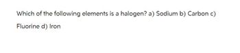 Which of the following elements is a halogen? a) Sodium b) Carbon c)
Fluorine d) Iron