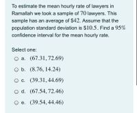 To estimate the mean hourly rate of lawyers in
Ramallah we took a sample of 70 lawyers. This
sample has an average of $42. Assume that the
population standard deviation is $10.5. Find a 95%
confidence interval for the mean hourly rate.
Select one:
O a. (67.31,72.69)
O b. (8.76, 14.24)
c. (39.31,44.69)
d. (67.54, 72.46)
O e. (39.54,44.46)
