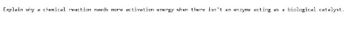 Explain why a chemical reaction needs more activation energy when there isn't an enzyme acting as a
biological catalyst.