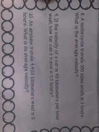 8. A motorcycle travels 300 miles south in 3 hours.
What is the average Velocity?
9. If the velocity of a car is 45 kilometers per hour
west, how far can it travel in 0.5 hours?
10. An airplane travels 4,425 kilometers west in 5
hours. What is its average Velocity?
D0000000OC
