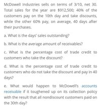 McDowell Industries sells on terms of 3/10, net 30.
Total sales for the year are $912,500; 40% of the
customers pay on the 10th day and take discounts,
while the other 60% pay, on average, 40 days after
their purchases.
a. What is the days' sales outstanding?
b. What is the average amount of receivables?
c. What is the percentage cost of trade credit to
customers who take the discount?
d. What is the percentage cost of trade credit to
customers who do not take the discount and pay in 40
days?
e. What would happen to McDowell's accounts
receivable if it toughened up on its collection policy
with the result that all nondiscount customers paid on
the 30th day?
