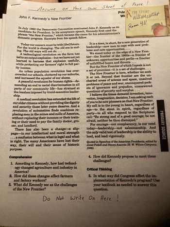 Answer
ON
Youn
Today our concern must be with [the] future.
For the world is changing. The old era is end-
ing. The old ways will not do....
A technological revolution on the farm has
led to an output explosion-but we have not yet
learned to harness that explosion usefully,
while protecting our farmers' right to full par-
ity income.
An urban population revolution has over-
crowded our schools, cluttered up our suburbs,
and increased the squalor of our slums.
A peaceful revolution for human rights-de-
manding an end to racial discrimination in all
parts of our community life has strained at
the leashes imposed by timid executive leader-
ship.
MARK M
John F. Kennedy's New Frontier
In July 1960 the Democratic Convention nominated John F. Kennedy as its
candidate for President. In his acceptance speech, Kennedy first used the
phrase "the New Frontier," which became the name for his administration's
domestic program. Excerpts from his speech follow.
A medical revolution has extended the life of
our elder citizens without providing the dignity
and security those later years deserve. And a
revolution of automation finds machines re-
placing men in the mines and mills of America,
without replacing their incomes or their train-
ing or their need to pay the family doctor, gro-
cer, and landlord.
There has also been a change a slip-
page in our intellectual and moral strength
...a confusion between what is legal and what
is right. Too many Americans have lost their
way, their will and their sense of historic
purpose.
Comprehension
1. According to Kennedy, how had technol-
ogy changed agriculture and industry in
America?
2. How did these changes affect farmers
and factory workers?
3. What did Kennedy see as the challenges
of the New Frontier?
Do
OWN
Not Write
Sheet
of
Prin
W
Paper !
FOR EFFORT
WilliAM CARTER
411
A
Room
It is a time, in short, for a new generation of
leadership new men to cope with new prob-
lems and new opportunities....
We stand today on the edge of a New Fron-
tier the frontier of the 1960s-a frontier of
unknown opportunities and perils-a frontier
of unfulfilled hopes and threats....
But the New Frontier of which I speak is not
a set of promises it is a set of challenges....
The New Frontier is here, whether we seek
it or not. Beyond that frontier are the un-
charted areas of science and space, unsolved
problems of peace and war, unconquered pock-
ets of ignorance and prejudice, unanswered
questions of poverty and surplus...
I believe the times demand invention, inno-
vation, imagination, decision. I am asking each
of you to be new pioneers on that New Frontier.
My call is to the young in heart, regardless of
age to the stout in spirit, regardless of
party to all who respond to the Scriptural
call: "Be strong and of a good courage; be not
afraid, neither be thou dismayed."
For courage not complacency, is our need
today-leadership not salesmanship. And
the only valid test of leadership is the ability to
lead, and lead vigorously.
Quoted in Speeches of the American Presidents, edited by
Janet Podell and Steven Anzovin (H. W. Wilson Company,
1988).
4. How did Kennedy propose to meet these
challenges?
PRIMARY SOURCE
Critical Thinking
5. In what way did Congress affect the im-
plementation of Kennedy's program? Use
your textbook as needed to answer this
question.
On Here !